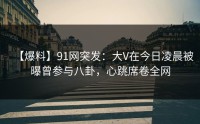 【爆料】91网突发：大V在今日凌晨被曝曾参与八卦，心跳席卷全网