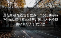 蘑菇影视在线观看盘点：mogushipin7个你从没注意的细节，圈内人上榜理由极其令人引发众怒