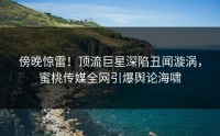 傍晚惊雷！顶流巨星深陷丑闻漩涡，蜜桃传媒全网引爆舆论海啸