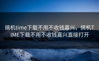 搞机time下载不用不收钱嘉兴，搞机TIME下载不用不收钱嘉兴直接打开