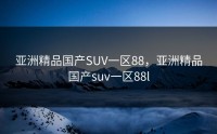 亚洲精品国产SUV一区88，亚洲精品国产suv一区88l