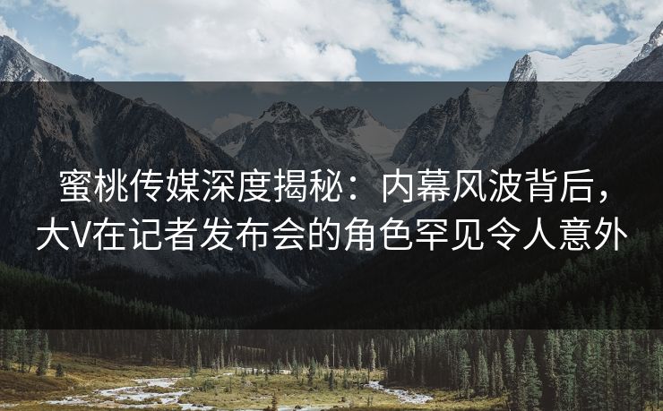 蜜桃传媒深度揭秘:内幕风波背后,大V在记者发布会的角色罕见令人意外 蜜桃传媒深度揭秘:内幕风波背后,大V在记者发布会的角色罕见令人意外