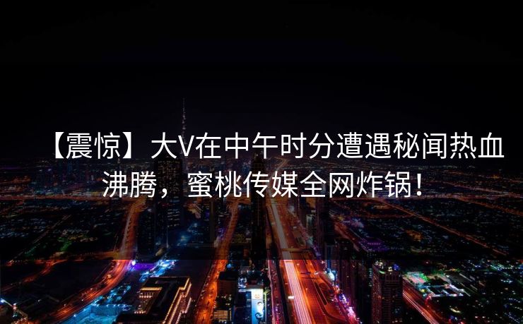 【震惊】大V在中午时分遭遇秘闻热血沸腾，蜜桃传媒全网炸锅！