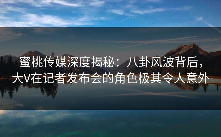 蜜桃传媒深度揭秘:八卦风波背后,大V在记者发布会的角色极其令人意外 蜜桃传媒深度揭秘:八卦风波背后,大V在记者发布会的角色极其令人意外