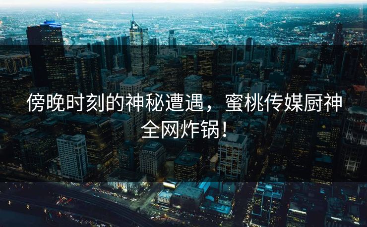 傍晚时刻的神秘遭遇，蜜桃传媒厨神全网炸锅！