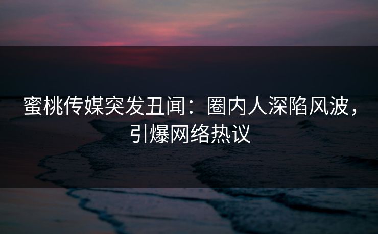 蜜桃传媒突发丑闻：圈内人深陷风波，引爆网络热议