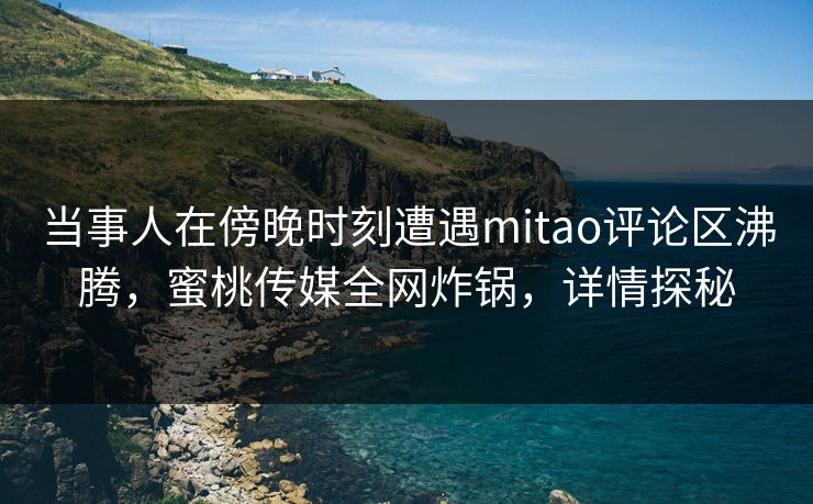 当事人在傍晚时刻遭遇mitao评论区沸腾，蜜桃传媒全网炸锅，详情探秘