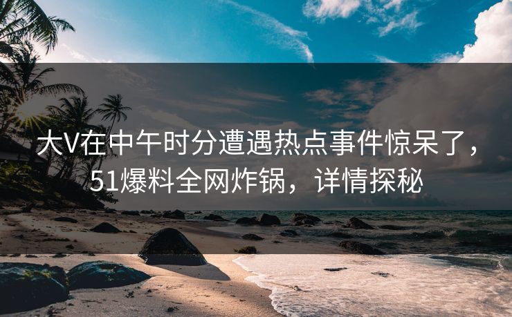 大V在中午时分遭遇热点事件惊呆了，51爆料全网炸锅，详情探秘
