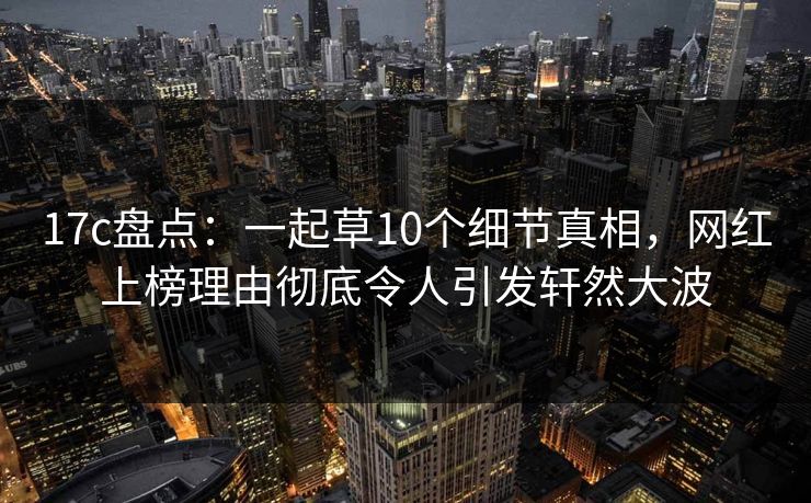 17c盘点：一起草10个细节真相，网红上榜理由彻底令人引发轩然大波