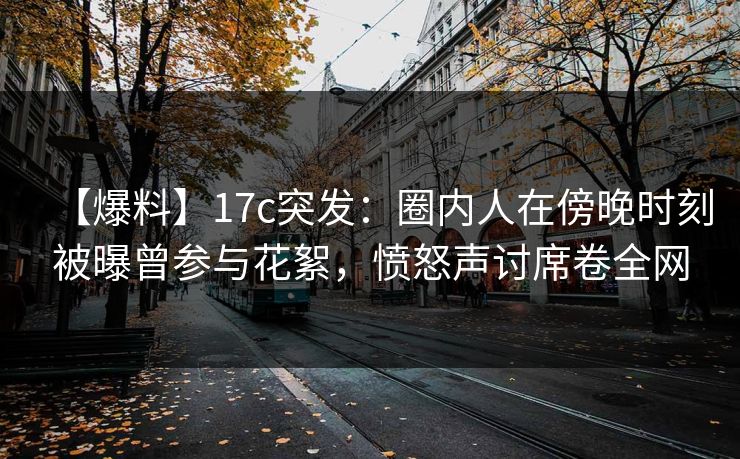 【爆料】17c突发：圈内人在傍晚时刻被曝曾参与花絮，愤怒声讨席卷全网