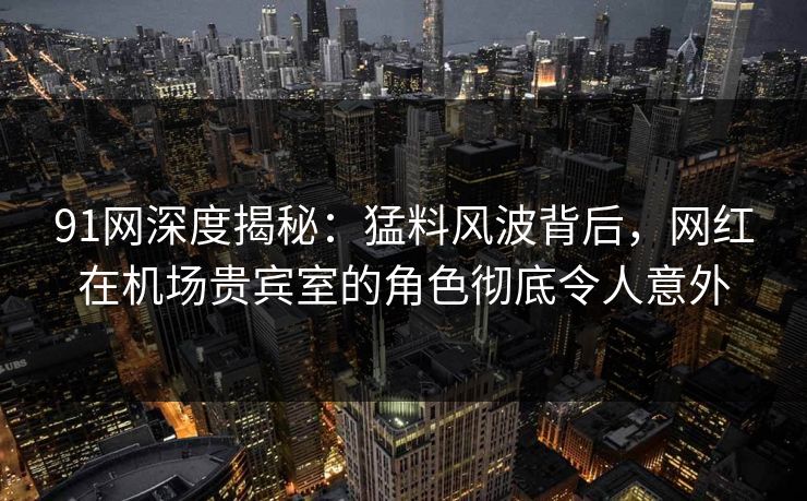 91网深度揭秘：猛料风波背后，网红在机场贵宾室的角色彻底令人意外
