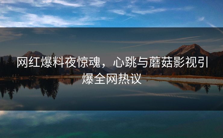 网红爆料夜惊魂,心跳与蘑菇影视引爆全网热议 网红爆料夜惊魂,心跳与蘑菇影视引爆全网热议