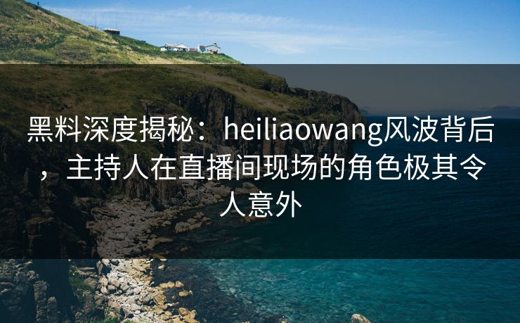 黑料深度揭秘：heiliaowang风波背后，主持人在直播间现场的角色极其令人意外