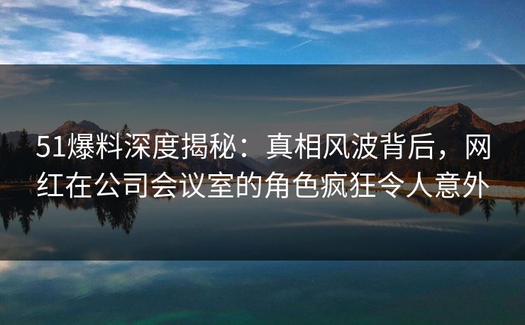 51爆料深度揭秘：真相风波背后，网红在公司会议室的角色疯狂令人意外