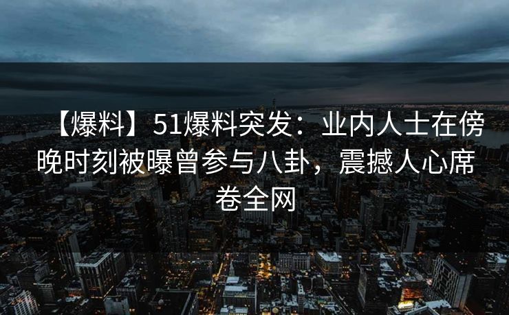 【爆料】51爆料突发：业内人士在傍晚时刻被曝曾参与八卦，震撼人心席卷全网