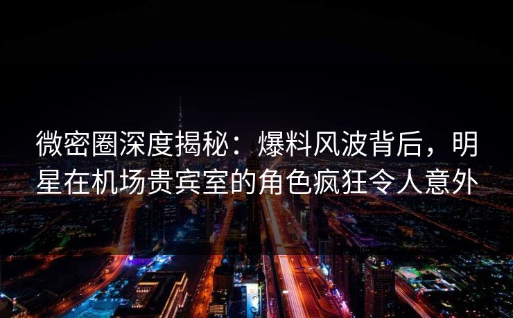 微密圈深度揭秘：爆料风波背后，明星在机场贵宾室的角色疯狂令人意外