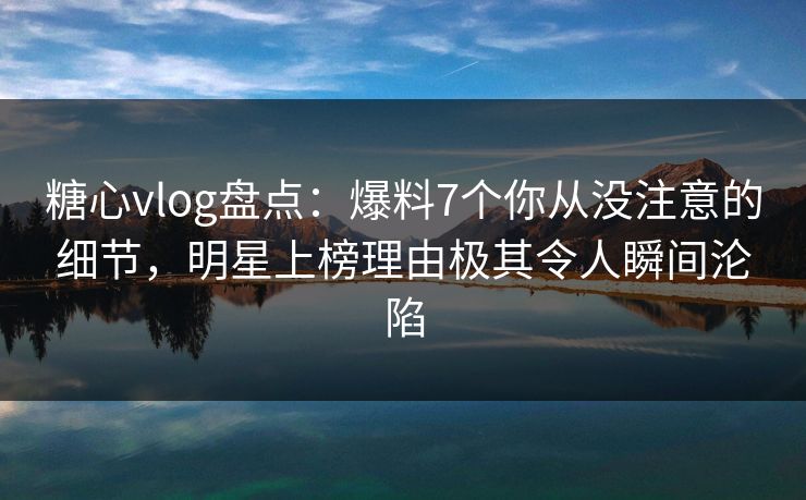 糖心vlog盘点：爆料7个你从没注意的细节，明星上榜理由极其令人瞬间沦陷