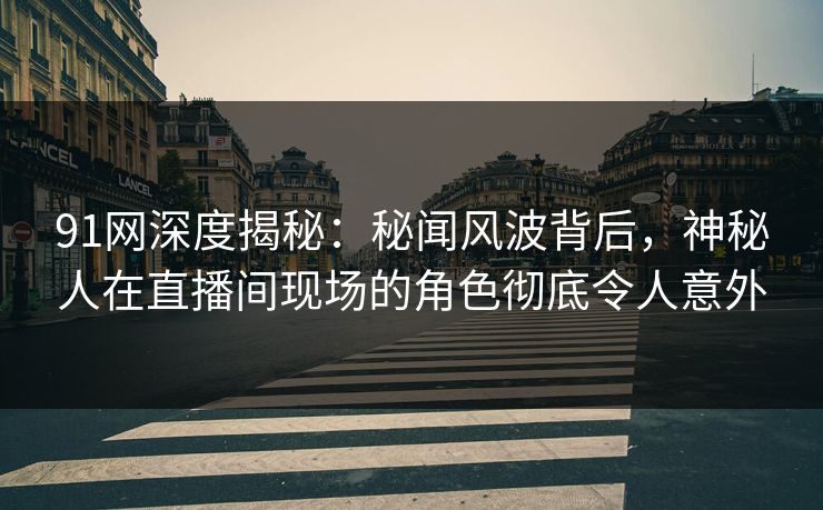 91网深度揭秘：秘闻风波背后，神秘人在直播间现场的角色彻底令人意外