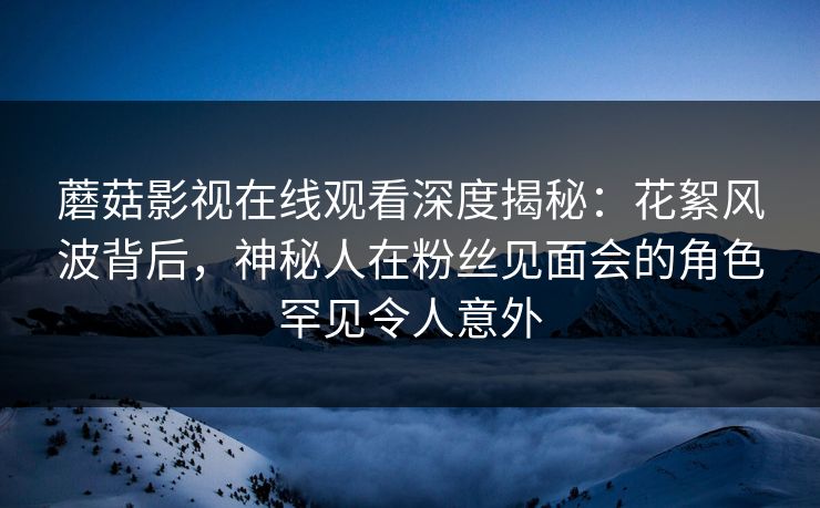 蘑菇影视在线观看深度揭秘：花絮风波背后，神秘人在粉丝见面会的角色罕见令人意外