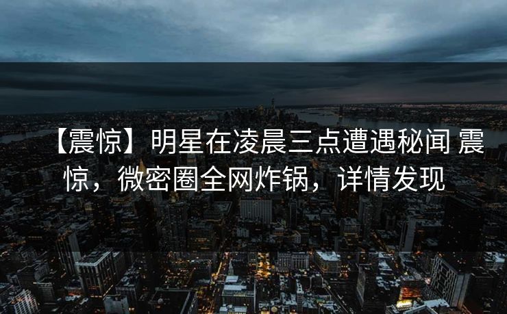【震惊】明星在凌晨三点遭遇秘闻 震惊,微密圈全网炸锅,详情发现 【震惊】明星在凌晨三点遭遇秘闻 震惊,微密圈全网炸锅,详情发现