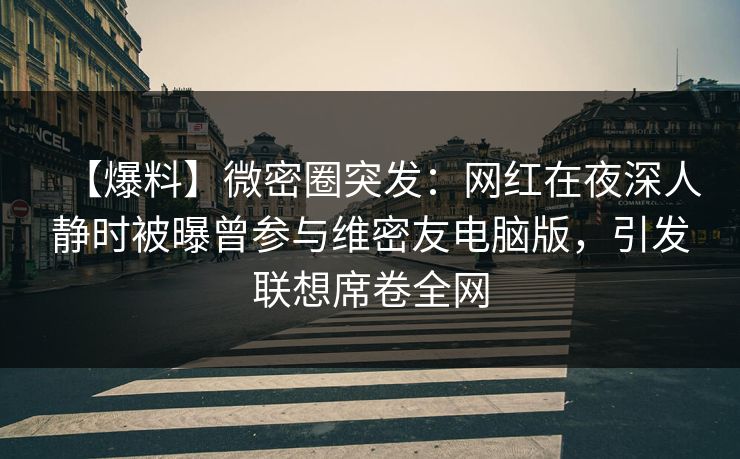 【爆料】微密圈突发:网红在夜深人静时被曝曾参与维密友电脑版,引发联想席卷全网 【爆料】微密圈突发:网红在夜深人静时被曝曾参与维密友电脑版,引发联想席卷全网