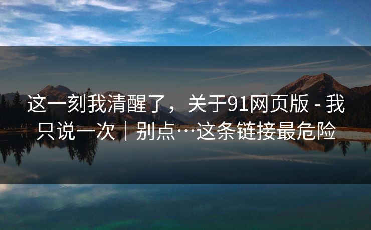 这一刻我清醒了,关于91网页版 - 我只说一次|别点…这条链接最危险 这一刻我清醒了,关于91网页版 - 我只说一次|别点…这条链接最危险