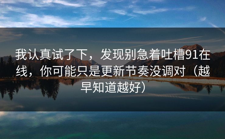 我认真试了下,发现别急着吐槽91在线,你可能只是更新节奏没调对(越早知道越好) 我认真试了下,发现别急着吐槽91在线,你可能只是更新节奏没调对(越早知道越好)