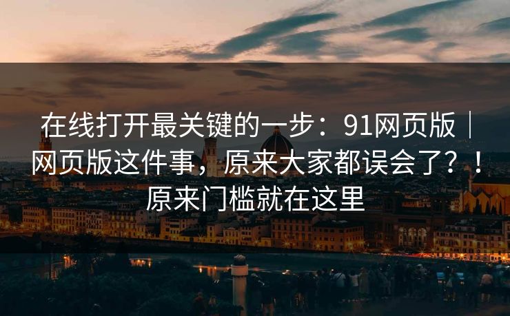 在线打开最关键的一步：91网页版｜网页版这件事，原来大家都误会了？！原来门槛就在这里