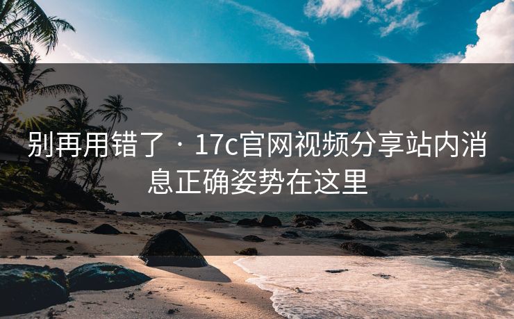 别再用错了 · 17c官网视频分享站内消息正确姿势在这里