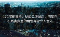17C深度揭秘：秘闻风波背后，明星在机场贵宾室的角色异常令人意外
