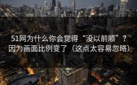 51网为什么你会觉得“没以前顺”？因为画面比例变了（这点太容易忽略）