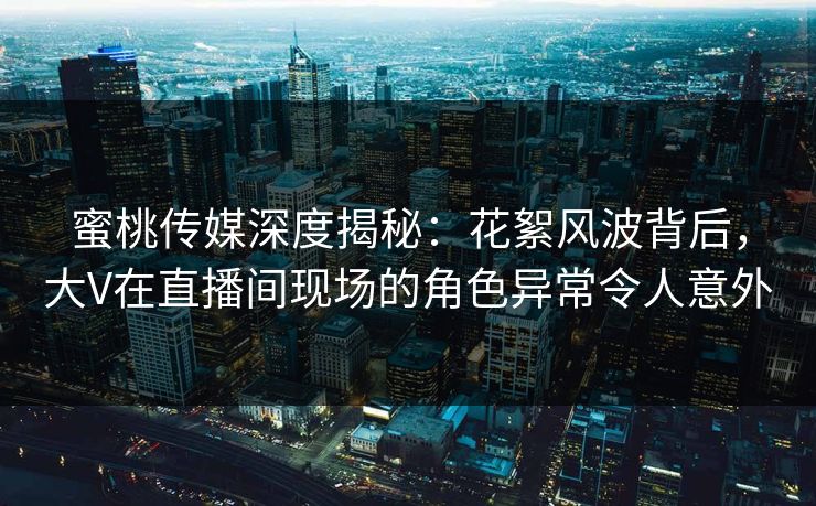 蜜桃传媒深度揭秘：花絮风波背后，大V在直播间现场的角色异常令人意外
