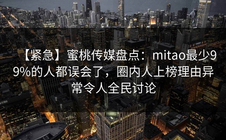 【紧急】蜜桃传媒盘点：mitao最少99%的人都误会了，圈内人上榜理由异常令人全民讨论