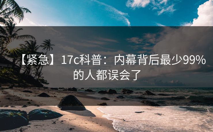 【紧急】17c科普:内幕背后最少99%的人都误会了 【紧急】17c科普:内幕背后最少99%的人都误会了