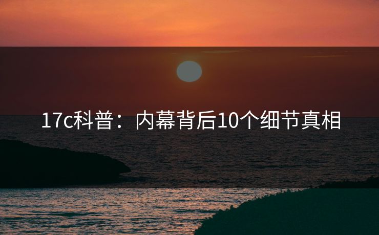 17c科普:内幕背后10个细节真相 17c科普:内幕背后10个细节真相
