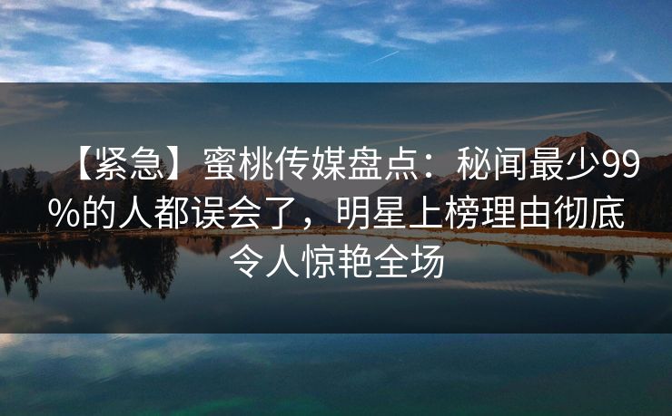 【紧急】蜜桃传媒盘点:秘闻最少99%的人都误会了,明星上榜理由彻底令人惊艳全场 【紧急】蜜桃传媒盘点:秘闻最少99%的人都误会了,明星上榜理由彻底令人惊艳全场