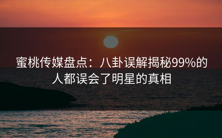 蜜桃传媒盘点：八卦误解揭秘99%的人都误会了明星的真相
