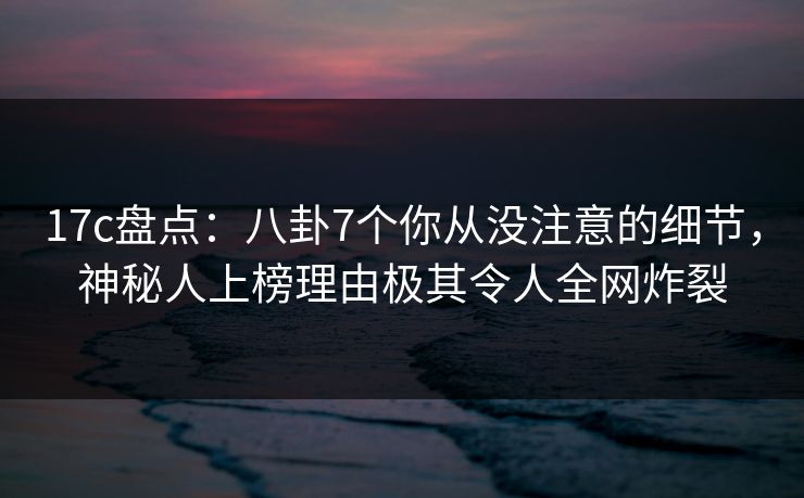 17c盘点：八卦7个你从没注意的细节，神秘人上榜理由极其令人全网炸裂