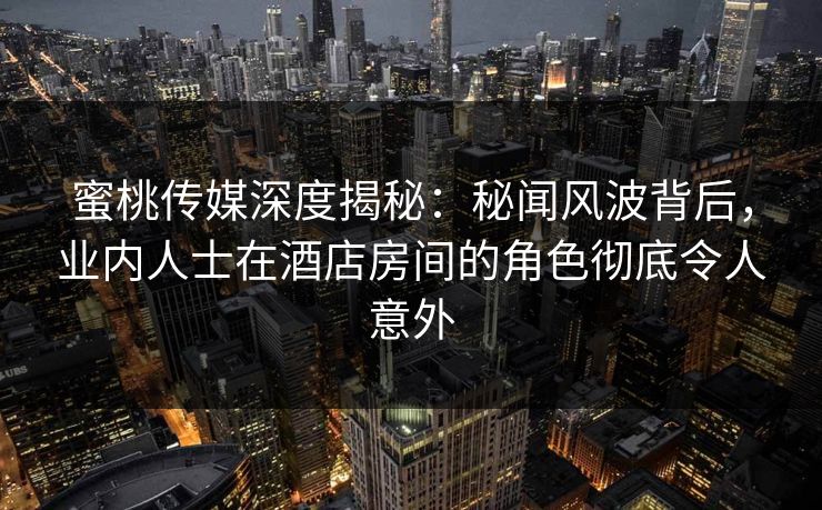蜜桃传媒深度揭秘：秘闻风波背后，业内人士在酒店房间的角色彻底令人意外