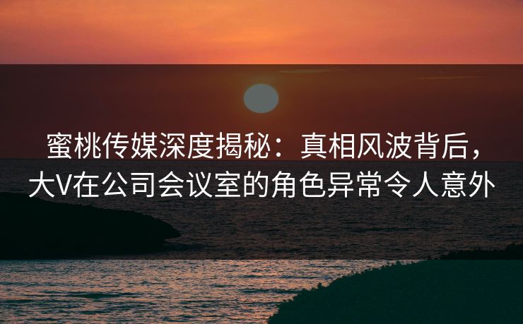 蜜桃传媒深度揭秘:真相风波背后,大V在公司会议室的角色异常令人意外 蜜桃传媒深度揭秘:真相风波背后,大V在公司会议室的角色异常令人意外