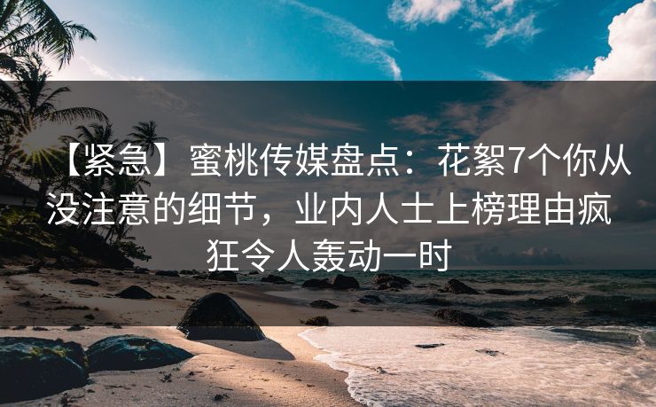 【紧急】蜜桃传媒盘点:花絮7个你从没注意的细节,业内人士上榜理由疯狂令人轰动一时 【紧急】蜜桃传媒盘点:花絮7个你从没注意的细节,业内人士上榜理由疯狂令人轰动一时