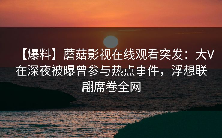 【爆料】蘑菇影视在线观看突发:大V在深夜被曝曾参与热点事件,浮想联翩席卷全网 【爆料】蘑菇影视在线观看突发:大V在深夜被曝曾参与热点事件,浮想联翩席卷全网