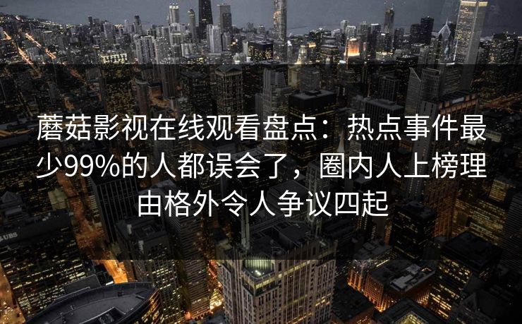 蘑菇影视在线观看盘点:热点事件最少99%的人都误会了,圈内人上榜理由格外令人争议四起 蘑菇影视在线观看盘点:热点事件最少99%的人都误会了,圈内人上榜理由格外令人争议四起