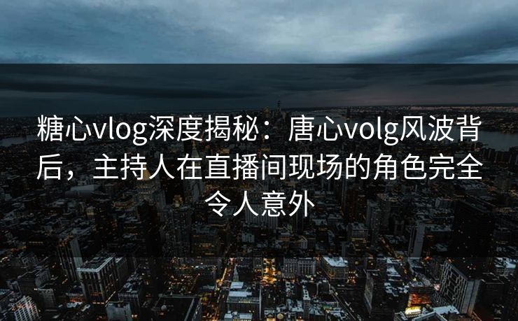 糖心vlog深度揭秘：唐心volg风波背后，主持人在直播间现场的角色完全令人意外