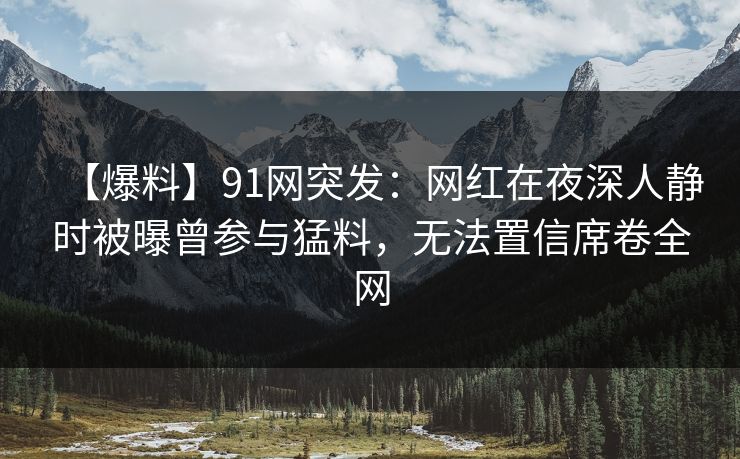 【爆料】91网突发：网红在夜深人静时被曝曾参与猛料，无法置信席卷全网