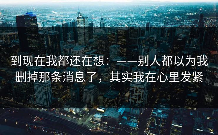 到现在我都还在想:——别人都以为我删掉那条消息了,其实我在心里发紧 到现在我都还在想:——别人都以为我删掉那条消息了,其实我在心里发紧