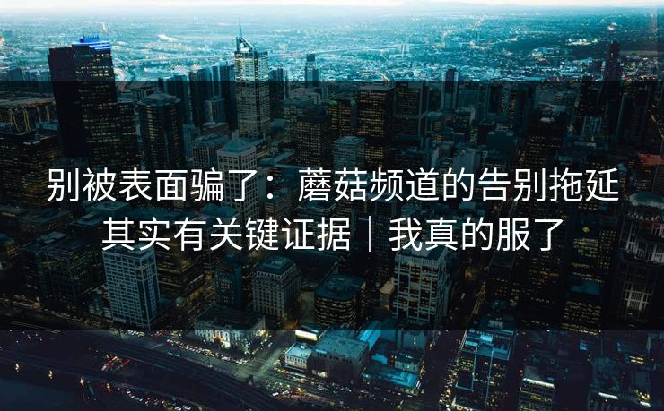 别被表面骗了:蘑菇频道的告别拖延其实有关键证据|我真的服了 别被表面骗了:蘑菇频道的告别拖延其实有关键证据|我真的服了