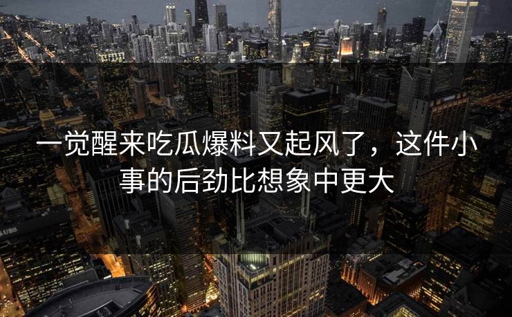 一觉醒来吃瓜爆料又起风了,这件小事的后劲比想象中更大 一觉醒来吃瓜爆料又起风了,这件小事的后劲比想象中更大