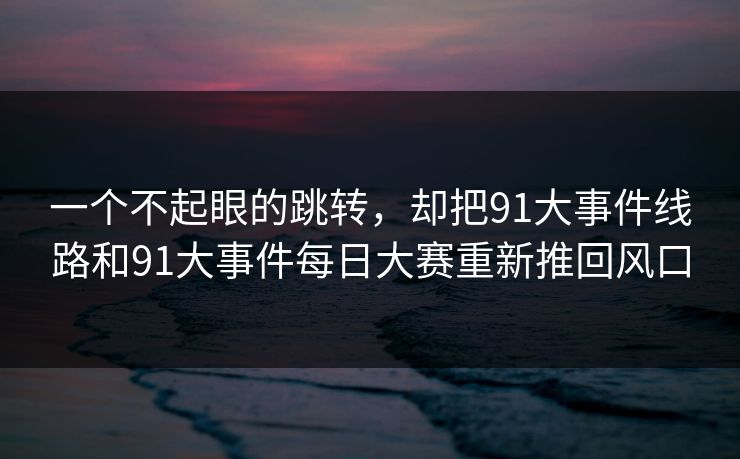 一个不起眼的跳转,却把91大事件线路和91大事件每日大赛重新推回风口 一个不起眼的跳转,却把91大事件线路和91大事件每日大赛重新推回风口